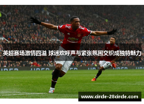 英超赛场激情四溢 球迷欢呼声与紧张氛围交织成独特魅力