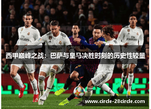 西甲巅峰之战：巴萨与皇马决胜时刻的历史性较量