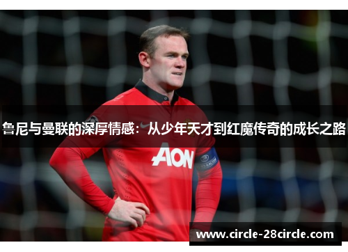 鲁尼与曼联的深厚情感：从少年天才到红魔传奇的成长之路